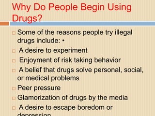 Why Do People Begin Using
Drugs?
 Some of the reasons people try illegal
drugs include: •
 A desire to experiment
 Enjoyment of risk taking behavior
 A belief that drugs solve personal, social,
or medical problems
 Peer pressure
 Glamorization of drugs by the media
 A desire to escape boredom or
 