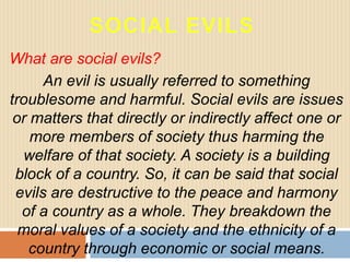 What are social evils?
An evil is usually referred to something
troublesome and harmful. Social evils are issues
or matters that directly or indirectly affect one or
more members of society thus harming the
welfare of that society. A society is a building
block of a country. So, it can be said that social
evils are destructive to the peace and harmony
of a country as a whole. They breakdown the
moral values of a society and the ethnicity of a
country through economic or social means.
 