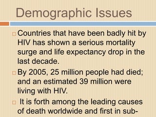 Demographic Issues
 Countries that have been badly hit by
HIV has shown a serious mortality
surge and life expectancy drop in the
last decade.
 By 2005, 25 million people had died;
and an estimated 39 million were
living with HIV.
 It is forth among the leading causes
of death worldwide and first in sub-
 