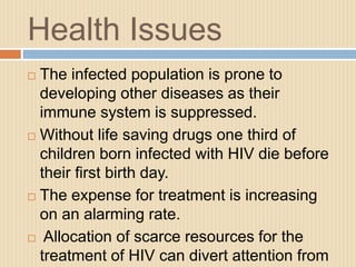 Health Issues
 The infected population is prone to
developing other diseases as their
immune system is suppressed.
 Without life saving drugs one third of
children born infected with HIV die before
their first birth day.
 The expense for treatment is increasing
on an alarming rate.
 Allocation of scarce resources for the
treatment of HIV can divert attention from
 