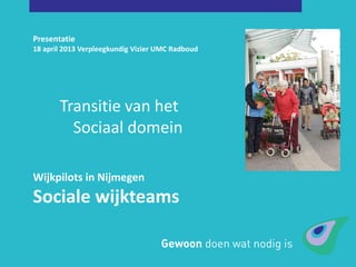 Presentatie
18 april 2013 Verpleegkundig Vizier UMC Radboud
Wijkpilots in Nijmegen
Sociale wijkteams
Transitie van het
Sociaal domein
 