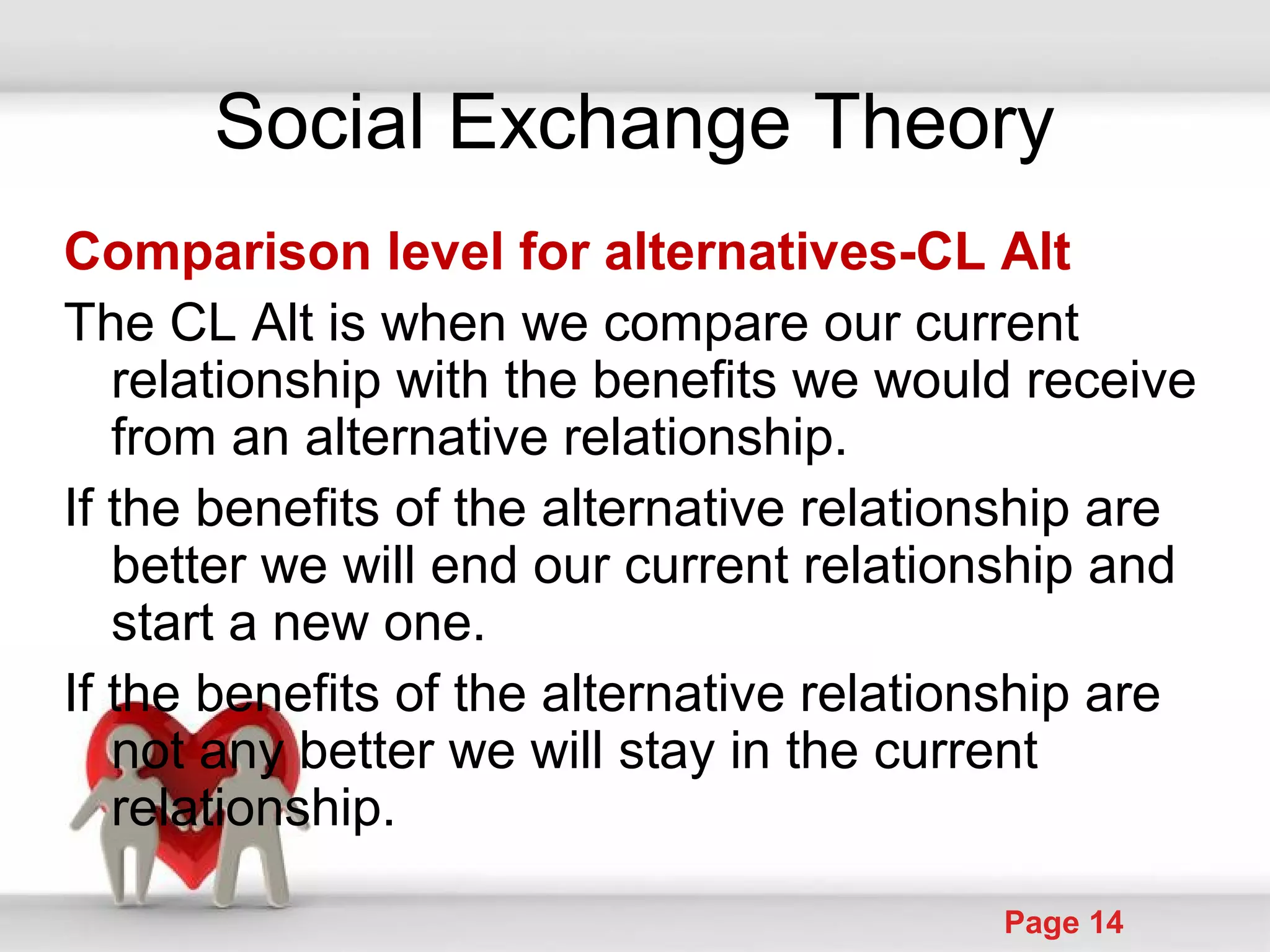 Powerpoint Templates
Page 14
Social Exchange Theory
Comparison level for alternatives-CL Alt
The CL Alt is when we compare our current
relationship with the benefits we would receive
from an alternative relationship.
If the benefits of the alternative relationship are
better we will end our current relationship and
start a new one.
If the benefits of the alternative relationship are
not any better we will stay in the current
relationship.
 