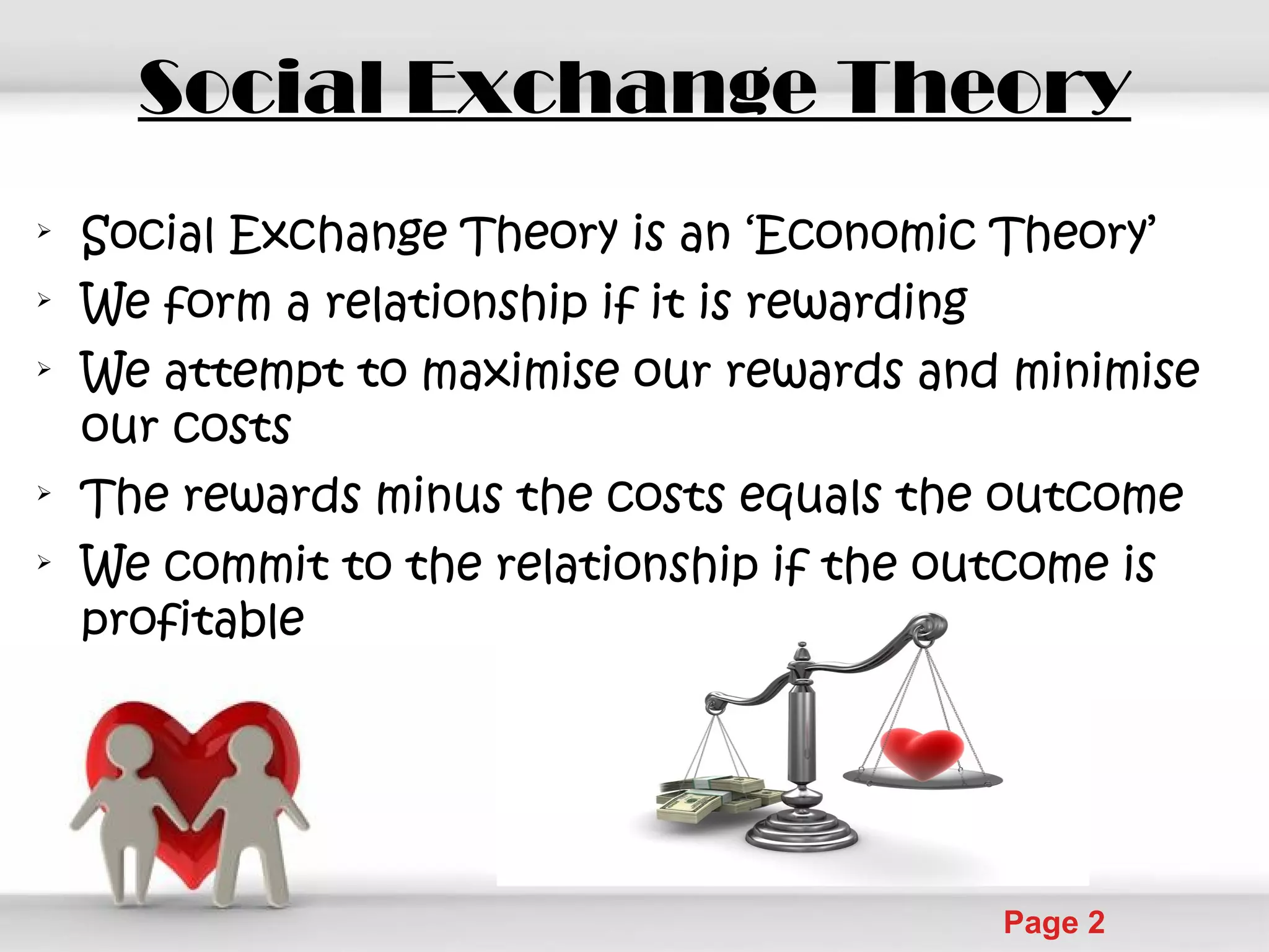 Powerpoint Templates
Page 2
Social Exchange Theory

Social Exchange Theory is an ‘Economic Theory’

We form a relationship if it is rewarding

We attempt to maximise our rewards and minimise
our costs

The rewards minus the costs equals the outcome

We commit to the relationship if the outcome is
profitable
 