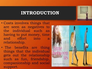 INTRODUCTION
• Costs involves things that
are seen as negatives to
the individual such as
having to put money, time
and effort into a
relationship.
• The benefits are thing
things that the individual
gets out the relationship
such as fun, friendship,
companionship and social
support.
 
