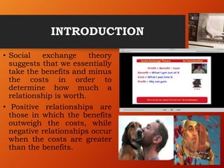 INTRODUCTION
• Social exchange theory
suggests that we essentially
take the benefits and minus
the costs in order to
determine how much a
relationship is worth.
• Positive relationships are
those in which the benefits
outweigh the costs, while
negative relationships occur
when the costs are greater
than the benefits.
 