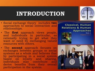 INTRODUCTION
• Social exchange theory includes two
approaches to social interaction and
relationships.
• The first approach views people,
and individuals in particular, as
rationally trying to get what they
want or need by exchanging valued
resources with others.
• The second approach focuses on
exchanges between groups or social
systems as a whole and believes that
by participating in a social system
based on loyalty and sharing,
individuals may contribute and
derive benefits from their overall
participation in the system.
 