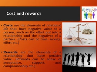 Cost and rewards
• Costs are the elements of relational
life that have negative value to a
person, such as the effort put into a
relationship and the negatives of a
partner. (Costs can be time, money,
effort etc.)
• Rewards are the elements of a
relationship that have positive
value. (Rewards can be sense of
acceptance, support, and
companionship etc.)
 