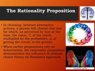 The Rationality Proposition
• In choosing between alternative
actions, a person will choose that one
for which, as perceived by him at the
time, the value, V, of the result,
multiplied by the probability, p, of
getting the result, is the greater.
• When earlier propositions rely on
behaviorism, the rationality proposition
demonstrates the influence of rational
choice theory on Homans's approach.
 