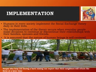 IMPLEMENTATION
• Humans in every society implement the Social Exchange theory
daily in their lives.
• The implementation of the theory occurs when everyday people
make decisions to continue or discontinue their relationships with
their families, spouses and friends.
• It is assumed that the nature of human beings is self-centered.
People who help out during a barn raising can expect that their neighbors will return the
favor at a later time
 