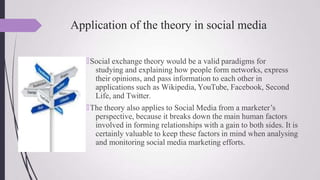 Application of the theory in social media
🠶Social exchange theory would be a valid paradigms for
studying and explaining how people form networks, express
their opinions, and pass information to each other in
applications such as Wikipedia, YouTube, Facebook, Second
Life, and Twitter.
🠶The theory also applies to Social Media from a marketer’s
perspective, because it breaks down the main human factors
involved in forming relationships with a gain to both sides. It is
certainly valuable to keep these factors in mind when analysing
and monitoring social media marketing efforts.
 