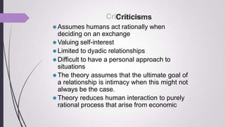 Criticisms
⚫Assumes humans act rationally when
deciding on an exchange
⚫Valuing self-interest
⚫Limited to dyadic relationships
⚫Difficult to have a personal approach to
situations
⚫The theory assumes that the ultimate goal of
a relationship is intimacy when this might not
always be the case.
⚫Theory reduces human interaction to purely
rational process that arise from economic
 