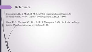 References
Cropanzano, R., & Mitchell, M. S. (2005). Social exchange theory: An
interdisciplinary review. Journal of management, 31(6), 874-900.
Cook, K. S., Cheshire, C., Rice, E. R., & Nakagawa, S. (2013). Social exchange
theory. Handbook of social psychology, 61-88.
 