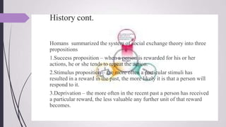 History cont.
Homans summarized the system of social exchange theory into three
propositions
1.Success proposition – when a person is rewarded for his or her
actions, he or she tends to repeat the action.
2.Stimulus proposition – the more often a particular stimuli has
resulted in a reward in the past, the more likely it is that a person will
respond to it.
3.Deprivation – the more often in the recent past a person has received
a particular reward, the less valuable any further unit of that reward
becomes.
 