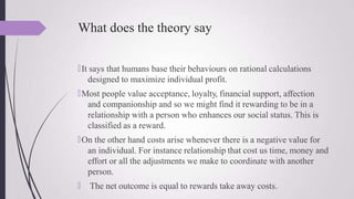 What does the theory say
🠶It says that humans base their behaviours on rational calculations
designed to maximize individual profit.
🠶Most people value acceptance, loyalty, financial support, affection
and companionship and so we might find it rewarding to be in a
relationship with a person who enhances our social status. This is
classified as a reward.
🠶On the other hand costs arise whenever there is a negative value for
an individual. For instance relationship that cost us time, money and
effort or all the adjustments we make to coordinate with another
person.
🠶 The net outcome is equal to rewards take away costs.
 