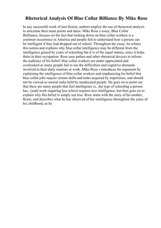 Rhetorical Analysis Of Blue Collar Billiance By Mike Rose
In any successful work of non fiction, authors employ the use of rhetorical analysis
to articulate their main points and ideas. Mike Rose s essay, Blue Collar
Brilliance, focuses on the fact that looking down on blue collar workers is a
common occurrence in America and people fail to understand how a person can
be intelligent if they had dropped out of school. Throughout the essay, he refutes
this notion and explains why blue collar intelligence may be different from the
intelligence gained by years of schooling but it is of the equal stature, since it helps
them in their occupation. Rose uses pathos and other rhetorical devices to inform
the audience of his belief: blue collar workers are under appreciated and
overlooked as many people fail to see the difficulties and cognitive demands
involved in their daily routines at work. Mike Rose s introduces his argument by
explaining the intelligence of blue collar workers and emphasizing his belief that
blue collar jobs require certain skills and tasks acquired by experience, and should
not be viewed as menial tasks held by uneducated people. He goes on to point out
that there are many people that feel intelligence is...the type of schooling a person
has...[and] work requiring less school requires less intelligence, but then goes on to
explain why this belief is simply not true. Rose starts with the story of his mother,
Rosie, and describes what he has observed of her intelligence throughout the years of
his childhood, as he
 