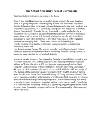 The School Secondary School Curriculum
Teaching students to invest is investing in the future
Train A and train B are traveling on parallel tracks, going in the same direction.
Train A is going 60mph and train B is going 80mph. The reason this may seem
familiar is because it is a homework problem that appears before many students as a
critical thinking question, as if calculating train speeds will be relevant in students
futures. Contrastingly, financial literacy homework is rarely taught directly to
students in school, despite it being essential for present day survival. If managing
money is more of a relevant skill than calculating train speeds, why is the latter
mandatory to learn while the former is not? That being said, in order to prepare
students for managing their ... Show more content on Helpwriting.net ...
Finally, learning about dealing with money steers adolescents towards more
financially secure and
Guo 2stress reduced futures. The current secondary school curriculum of Ontario
should be improved by implementation of mandatory financial literacy courses, as
managing money is vital for high school students.
In current society, teenagers face impending financial responsibilities regarding post
secondary loans and jobs, and the majority will be heading into these obligations
without sufficient education. 6,800 twelfth grade students completed the 2008
Jumpstart Coalition survey of financial literacy, correctly answering an average of
48.3 percent of all questions, the lowest ever recorded, while in 1997, an average of
57.3 percent of the questions was answered correctly by twelfth graders, 9 percent
more than 11 years later ( The Financial Literacy of Young American Adults ). The
survey questioned students understanding of credit cards, bank loans and investment,
much of which was foreign to these young adults. It is irrefutable to say that money
in society becomes increasingly important as time progresses, so ideally, knowledge
of it should also be increasing. Instead, it is decreasing, suggesting that as the world
becomes more financially complex, students are less understanding of the concepts,
which will likely
 