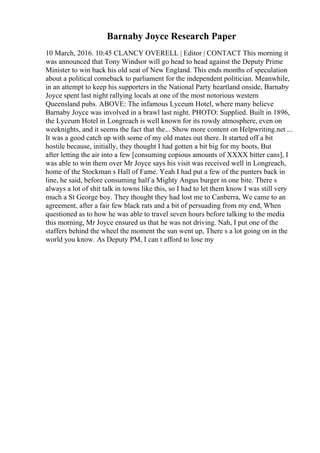 Barnaby Joyce Research Paper
10 March, 2016. 10:45 CLANCY OVERELL | Editor | CONTACT This morning it
was announced that Tony Windsor will go head to head against the Deputy Prime
Minister to win back his old seat of New England. This ends months of speculation
about a political comeback to parliament for the independent politician. Meanwhile,
in an attempt to keep his supporters in the National Party heartland onside, Barnaby
Joyce spent last night rallying locals at one of the most notorious western
Queensland pubs. ABOVE: The infamous Lyceum Hotel, where many believe
Barnaby Joyce was involved in a brawl last night. PHOTO: Supplied. Built in 1896,
the Lyceum Hotel in Longreach is well known for its rowdy atmosphere, even on
weeknights, and it seems the fact that the... Show more content on Helpwriting.net ...
It was a good catch up with some of my old mates out there. It started off a bit
hostile because, initially, they thought I had gotten a bit big for my boots, But
after letting the air into a few [consuming copious amounts of XXXX bitter cans], I
was able to win them over Mr Joyce says his visit was received well in Longreach,
home of the Stockman s Hall of Fame. Yeah I had put a few of the punters back in
line, he said, before consuming half a Mighty Angus burger in one bite. There s
always a lot of shit talk in towns like this, so I had to let them know I was still very
much a St George boy. They thought they had lost me to Canberra, We came to an
agreement, after a fair few black rats and a bit of persuading from my end, When
questioned as to how he was able to travel seven hours before talking to the media
this morning, Mr Joyce ensured us that he was not driving. Nah, I put one of the
staffers behind the wheel the moment the sun went up, There s a lot going on in the
world you know. As Deputy PM, I can t afford to lose my
 