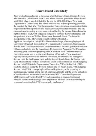 Riker s Island Case Study
Riker s Island is proclaimed to be named after Dutch developer Abraham Rycken,
who moved to United States in 1638 and whose relatives guaranteed Rikers Island
until 1884, when it was distributed to the city for $180,000 (City of New York
Department of Corrections). The island was used as a military planning ground in
the midst of the Civil War. The Department of Corrections is an organization that is
responsible for the supervision and organization of prosecuted detainees. The city
communicated a craving to open a correctional facility for men on Rikers Island as
right on time as 1925, with a specific end goal to supplant their overburdened and
incapacitated prison on Welfare Island, now Roosevelt Island. The island is
incorporating with... Show more content on Helpwriting.net ...
Applicant Investigation Unit (AIU): this unit is in charge of the employing of all
Correction Officers all through the NYC Department of Correction. Guaranteeing
that the New York Department of Correction contracts the most qualified Correction
Officer candidate to join the Department. III.Correction Academy: The Correction
Academy gives classroom preparing to DOC uniform staff The Department of
Correction canine unit is in charge of directing office seeks. These quests are
regularly in conjunction with different substances, for example, the Emergency
Service Unit, the Intelligence Unit, and the Special Search Team. IV.Canine Unit
(K9): This unit help conducts institutional search with combination with Emergency
Service Unit (ESU) at the Department of Correction. V.Fire Safety Unit (FSU):
reacts to all crises inside the division, both on and off Rikers Island. VI.Emergency
Service Unit (ESU): conveys high caliber and legitimately solid preparing in
marksmanship, weapon taking care of, strategies, attitude, and the lawful utilization
of deadly drive to uniform individuals from the NYC Correction Department.
VII.Firearms and Tactics Unit (FTU): All preparation is intended to instruct
remedial staff to survive savage drive experiences while all the while ensuring the
group and protecting life. FTU is principally in charge of
 