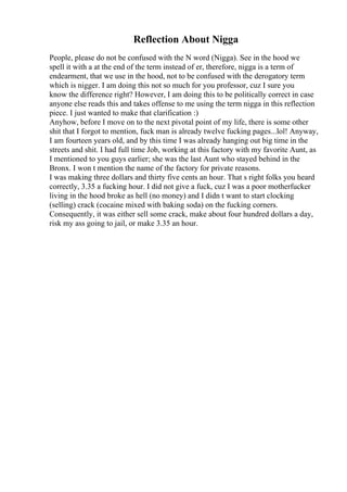 Reflection About Nigga
People, please do not be confused with the N word (Nigga). See in the hood we
spell it with a at the end of the term instead of er, therefore, nigga is a term of
endearment, that we use in the hood, not to be confused with the derogatory term
which is nigger. I am doing this not so much for you professor, cuz I sure you
know the difference right? However, I am doing this to be politically correct in case
anyone else reads this and takes offense to me using the term nigga in this reflection
piece. I just wanted to make that clarification :)
Anyhow, before I move on to the next pivotal point of my life, there is some other
shit that I forgot to mention, fuck man is already twelve fucking pages...lol! Anyway,
I am fourteen years old, and by this time I was already hanging out big time in the
streets and shit. I had full time Job, working at this factory with my favorite Aunt, as
I mentioned to you guys earlier; she was the last Aunt who stayed behind in the
Bronx. I won t mention the name of the factory for private reasons.
I was making three dollars and thirty five cents an hour. That s right folks you heard
correctly, 3.35 a fucking hour. I did not give a fuck, cuz I was a poor motherfucker
living in the hood broke as hell (no money) and I didn t want to start clocking
(selling) crack (cocaine mixed with baking soda) on the fucking corners.
Consequently, it was either sell some crack, make about four hundred dollars a day,
risk my ass going to jail, or make 3.35 an hour.
 