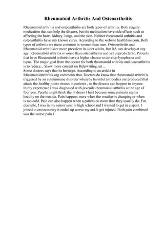 Rheumatoid Arthritis And Osteoarthritis
Rheumatoid arthritis and osteoarthritis are both types of arthritis. Both require
medication that can help the disease, but the medication have side effects such as
affecting the heart, kidney, lungs, and the skin. Neither rheumatoid arthritis and
osteoarthritis have any known cures. According to the website healthline.com, Both
types of arthritis are more common in women than men. Osteoarthritis and
Rheumatoid arthritisare more prevalent in older adults, but RA can develop at any
age. Rheumatoid arthritis is worse than osteoarthritis and yet unpredictable. Patients
that have Rheumatoid arthritis have a higher chance to develop lymphoma and
lupus. The major goal from the doctor for both rheumatoid arthritis and osteoarthritis
is to reduce... Show more content on Helpwriting.net ...
Some doctors says that its heritage. According to an article in
Rheumatoidarthritis.org comments that, Doctors do know that rheumatoid arthriti is
triggered by an autoimmune disorder whereby harmful antibodies are produced that
attack the healthy joints tissues in patients , so the disease can happen to anyone.
In my experience I was diagnosed with juvenile rheumatoid arthritis at the age of
fourteen. People might think that it doesn t hurt because some patients seems
healthy on the outside. Pain happens more when the weather is changing or when
is too cold. Pain can also happen when a patient do more than they usually do. For
example, I was in my senior year in high school and I wanted to get in a sport. I
joined to crosscountry it ended up worse my ankle got injured. Both pain combined
was the worse pain I
 