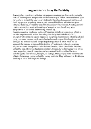 Argumentative Essay On Positivity
Everyone has experiences with that one person who drags you down and eventually
rubs off their negative perspectives and attitudes on you. When you come home, your
parents have noticed the way you are talking to them has changed, not for the good.
In all age groups, negativity impacts your physical healthand will decrease your
lifespan; therefore, we need to take steps to destress with positivity. Creating a more
positive atmosphere starts with ridding of a negative bias, broadening your
perspectives of the world, and building yourself up.
Speaking negative words and putting off negative attitudes creates stress, which is
harmful to your overall health. According to a study done in February 2017,
University of Minnesota reports negativity can create chronic stress, which upsets the
body s hormone balance, depletes the brain chemicals required for happiness, and
damages the immune system. Simply Psychology states in 2010, when we are
stressed, the immune system s ability to fight off antigens is reduced, explaining
why we are more susceptible to infections or illnesses. Stress can also be linked to
unhealthy side effects like headaches or ulcers. Negativity will influence your life in
more ways then you will recognize and your overall health could suffer from
something like your attitude, thoughts, or feelings. Many people suffer from the side
effects of stress and choose unhealthy coping methods. They will resort to drinking or
smoking to rid of their negative feelings
 