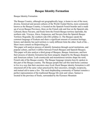 Basque Identity Formation
Basque Identity Formation
The Basque Country, although not geographically large, is home to one of the most,
diverse, historical and ancient cultures of the World. Euskal Herria, more commonly
known as the Basque Country, is located on the Spanish French boarder and is made
up of seven Basque Provinces, three on the French side and four on the Spanish side.
Labourd, Basse Navarre, and Soule form the French Basque territory Iparralde, the
northern side. Vizcaya, Alava, Guipuzcoa, and Navarra form the Spanish Basque
Territory Hegoalde, the southern side (Ott syllabus 2). The Basques speak the
common language of Euskara and share a significant amount of common heritage,
history and identity but each territory is vastly different form the other. Each of the ...
Show more content on Helpwriting.net ...
This paper will analyze process of identify formation through social institutions, and
popular culture, and how it differs between French Basques and Spanish Basques.
This paper will also analyze a third group of Basques, Basque Americans, and how
their process of identity formation has been uniquely shaped by the Basque diaspora
and American culture. Lush countryside and mountainous terrains shape the rural,
French side of the Basque country. The Basque language remains heavily spoken in
this part of the Basque country. The Basque people that call this land home continue
to live in a way that their ancestors once lived. Rural Basque identity formation is still
structured off of the same values practiced by their ancestors, strength, reciprocity,
and mutual aid to name a few. The rural shepherding community of Santazi remains a
perfect representation of the traditional Basuqe life style and values. Santazi is
located in the province of Soule, surrounded by the Pyrenees Mountain
 