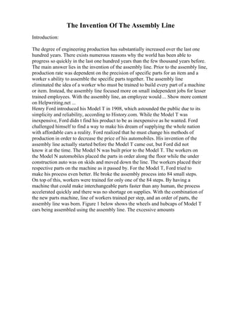 The Invention Of The Assembly Line
Introduction:
The degree of engineering production has substantially increased over the last one
hundred years. There exists numerous reasons why the world has been able to
progress so quickly in the last one hundred years than the few thousand years before.
The main answer lies in the invention of the assembly line. Prior to the assembly line,
production rate was dependent on the precision of specific parts for an item and a
worker s ability to assemble the specific parts together. The assembly line
eliminated the idea of a worker who must be trained to build every part of a machine
or item. Instead, the assembly line focused more on small independent jobs for lesser
trained employees. With the assembly line, an employee would ... Show more content
on Helpwriting.net ...
Henry Ford introduced his Model T in 1908, which astounded the public due to its
simplicity and reliability, according to History.com. While the Model T was
inexpensive, Ford didn t find his product to be as inexpensive as he wanted. Ford
challenged himself to find a way to make his dream of supplying the whole nation
with affordable cars a reality. Ford realized that he must change his methods of
production in order to decrease the price of his automobiles. His invention of the
assembly line actually started before the Model T came out, but Ford did not
know it at the time. The Model N was built prior to the Model T. The workers on
the Model N automobiles placed the parts in order along the floor while the under
construction auto was on skids and moved down the line. The workers placed their
respective parts on the machine as it passed by. For the Model T, Ford tried to
make his process even better. He broke the assembly process into 84 small steps.
On top of this, workers were trained for only one of the 84 steps. By having a
machine that could make interchangeable parts faster than any human, the process
accelerated quickly and there was no shortage on supplies. With the combination of
the new parts machine, line of workers trained per step, and an order of parts, the
assembly line was born. Figure 1 below shows the wheels and hubcaps of Model T
cars being assembled using the assembly line. The excessive amounts
 