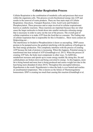 Cellular Respiration Process
Cellular Respiration is the combination of metabolic cells and processes that occur
within the organisms cells. This process coverts biochemical energy into ATP and
results in the removal of waste products. There are four main steps of Cellular
Respiration. Glycolysis, Transport Reaction, Citric Acid Cycle and Oxidative
Phosphorylation. These processes and or steps involved in cellular respirationare
known as catabolic reactions. These reactions are important because they are what
cause the larger molecules to break down into smaller molecules releasing energy
that is necessary in order to carry out the rest of the process. The overall goal of
cellular respiration is to make ATP from the food that we consume. The Ending step
of cellular respiration that is responsible for this is Oxidative... Show more content on
Helpwriting.net ...
The interference in Oxidative Phosphorylation is know as uncoupling . DNP causes
protons to be pumped across the gradient interfering with the pathway of hydrogen in
the final energy production. This completely interferes with the process of creating
ATP because the leak of protons is increasing. When this happens, Potential energy is
transformed into heat instead of ATP (Grundlingh et al. 2011). When the process of
creating ATP fails, the body must compensate in other ways. To fulfill this,
metabolism increases and speeds up to create energy needed. By doing this, fat and
carbohydrates are broken down and being converted to energy. As this happens, more
fat is being burned and more heat is being produced and causes weight loss due to the
heat being more abundant (Cotton 2015). Throughout this uncoupled inference,
Hypothermia is the result. Hypothermia is when the body is over heated and reaches
an unsubstantial temperature. This is known as the failure of Thermoregulatory
homeostasis. DNP is creating too much heat causing this reaction (Grundlingh et al.
 