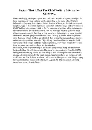 Factors That Affect The Child Welfare Information
Gateway...
Correspondingly, as we put a price on a child who is up for adoption, we objectify
them by placing a value on their worth. According to the same Child Welfare
Information Gateway listed above, factors that can affect costs, include the type of
adoption, type of placement agency or facilitator, and child s age and circumstances (
Child Welfare Information, 2004, p. 2). For example, a healthy, white infant costs
much more than a healthy black infant. We are putting a price on qualities these
children cannot control; therefore saying some have better assets or more potential
than others. Objectifying these children affect the way potential adoptive parents
view them and which children get adopted, thus giving them unequal opportunities
to become accepted into a family. Objectifying can also affect the way the child
views himself or herself and their worth later in life. They must be sensitive to this
issue as prices are considered and set for adoption.
In addition, with adoption being so costly and complicated many have turned to
buying children illegally through the black market. According to Costello (1973),
Many persons wanting a child but unwilling to wait several years turn to the black
or gray adoption market. In the black market, legal procedures are bypassed, birth
certificates are falsified and available children are sold to parents unwilling to apply
through the normal channels (Costello, 1973, para. 6). The process of adopting
through an agency is so tedious,
 