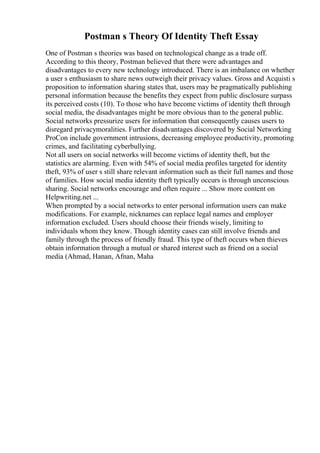 Postman s Theory Of Identity Theft Essay
One of Postman s theories was based on technological change as a trade off.
According to this theory, Postman believed that there were advantages and
disadvantages to every new technology introduced. There is an imbalance on whether
a user s enthusiasm to share news outweigh their privacy values. Gross and Acquisti s
proposition to information sharing states that, users may be pragmatically publishing
personal information because the benefits they expect from public disclosure surpass
its perceived costs (10). To those who have become victims of identity theft through
social media, the disadvantages might be more obvious than to the general public.
Social networks pressurize users for information that consequently causes users to
disregard privacymoralities. Further disadvantages discovered by Social Networking
ProCon include government intrusions, decreasing employee productivity, promoting
crimes, and facilitating cyberbullying.
Not all users on social networks will become victims of identity theft, but the
statistics are alarming. Even with 54% of social media profiles targeted for identity
theft, 93% of user s still share relevant information such as their full names and those
of families. How social media identity theft typically occurs is through unconscious
sharing. Social networks encourage and often require ... Show more content on
Helpwriting.net ...
When prompted by a social networks to enter personal information users can make
modifications. For example, nicknames can replace legal names and employer
information excluded. Users should choose their friends wisely, limiting to
individuals whom they know. Though identity cases can still involve friends and
family through the process of friendly fraud. This type of theft occurs when thieves
obtain information through a mutual or shared interest such as friend on a social
media (Ahmad, Hanan, Afnan, Maha
 