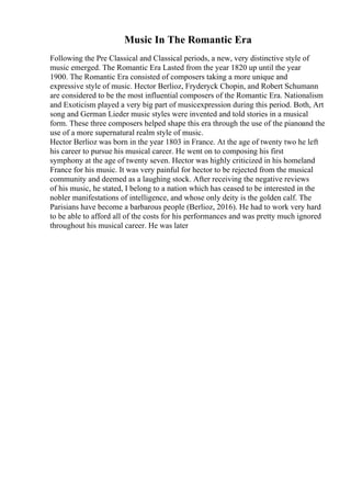 Music In The Romantic Era
Following the Pre Classical and Classical periods, a new, very distinctive style of
music emerged. The Romantic Era Lasted from the year 1820 up until the year
1900. The Romantic Era consisted of composers taking a more unique and
expressive style of music. Hector Berlioz, Fryderyck Chopin, and Robert Schumann
are considered to be the most influential composers of the Romantic Era. Nationalism
and Exoticism played a very big part of musicexpression during this period. Both, Art
song and German Lieder music styles were invented and told stories in a musical
form. These three composers helped shape this era through the use of the pianoand the
use of a more supernatural realm style of music.
Hector Berlioz was born in the year 1803 in France. At the age of twenty two he left
his career to pursue his musical career. He went on to composing his first
symphony at the age of twenty seven. Hector was highly criticized in his homeland
France for his music. It was very painful for hector to be rejected from the musical
community and deemed as a laughing stock. After receiving the negative reviews
of his music, he stated, I belong to a nation which has ceased to be interested in the
nobler manifestations of intelligence, and whose only deity is the golden calf. The
Parisians have become a barbarous people (Berlioz, 2016). He had to work very hard
to be able to afford all of the costs for his performances and was pretty much ignored
throughout his musical career. He was later
 