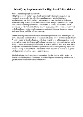 Identifying Requirements For High Level Policy Makers
Phase One Identifying Requirements
1.High level policy makers are not only concerned with intelligence; they are
constantly concerned with reelection. A policy maker who is identifying
requirements could decide to focus resources on an issue that is less vital to the
nation s security in order to obtain information that will get them reelected. High
level threats could be pushed to the side in order to address an issue that is not
necessarily as vital but is a hot topic in news media, and public opinion. This would
be followed down by the intelligence community and the more dangerous area or
individual threat could be left unmonitored.
2.Often briefings and communication between high level officials and analysts are
hectic times and communication of requirements could not be communicated clearly.
A policy maker giving feedback on collection objectives or asking questions could
be perceived by the intelligence official as requesting more information when really
that policy maker has enough information to make a decision. This is an issue when
two people come from different backgrounds and use different phrasing, objectives
could be easily misunderstood. Time and resources would then be wasted to gather
intelligence on issues that are no longer relevant.
3.Officials in the intelligence community often faced with new policy makers or
those with differing views from those in the intelligence community could decide to
ignore or alter requirements to suit their own
 
