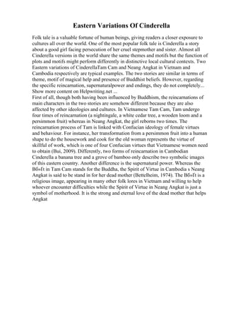 Eastern Variations Of Cinderella
Folk tale is a valuable fortune of human beings, giving readers a closer exposure to
cultures all over the world. One of the most popular folk tale is Cinderella a story
about a good girl facing persecution of her cruel stepmother and sister. Almost all
Cinderella versions in the world share the same themes and motifs but the function of
plots and motifs might perform differently in distinctive local cultural contexts. Two
Eastern variations of CinderellaTam Cam and Neang Angkat in Vietnam and
Cambodia respectively are typical examples. The two stories are similar in terms of
theme, motif of magical help and presence of Buddhist beliefs. However, regarding
the specific reincarnation, supernaturalpower and endings, they do not completely...
Show more content on Helpwriting.net ...
First of all, though both having been influenced by Buddhism, the reincarnations of
main characters in the two stories are somehow different because they are also
affected by other ideologies and cultures. In Vietnamese Tam Cam, Tam undergo
four times of reincarnation (a nightingale, a white cedar tree, a wooden loom and a
persimmon fruit) whereas in Neang Angkat, the girl reborns two times. The
reincarnation process of Tam is linked with Confucian ideology of female virtues
and behaviour. For instance, her transformation from a persimmon fruit into a human
shape to do the housework and cook for the old woman represents the virtue of
skillful of work, which is one of four Confucian virtues that Vietnamese women need
to obtain (Bui, 2009). Differently, two forms of reincarnation in Cambodian
Cinderella a banana tree and a grove of bamboo only describe two symbolic images
of this eastern country. Another difference is the supernatural power. Whereas the
Bб»Ґt in Tam Cam stands for the Buddha, the Spirit of Virtue in Cambodia s Neang
Angkat is said to be stand in for her dead mother (Bettelheim, 1974). The Bб»Ґt is a
religious image, appearing in many other folk lores in Vietnam and willing to help
whoever encounter difficulties while the Spirit of Virtue in Neang Angkat is just a
symbol of motherhood. It is the strong and eternal love of the dead mother that helps
Angkat
 