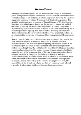 Western Europe
During the Early modern period, we see Western Europe emerge as the dominant
power in the geopolitical sphere while eastern cultures, such as China and the Islamic
Middle East began to fall far behind in cultural progression. For some, this separation
suggests the beginning of a Great Divergence in civilizational development. The
scientific revolutionpresents an example of the establishment of Western European
hegemony in the global system, Europehad the necessary economic and political
conditions to allow for scienceto become institutionalized within European society.
Asymmetrically, Islamic science failed to become an institution within society due to
economic power shifting away from the East and the increasing influence of the
church within society. However while it is fair to view the Scientific Revolution as
an extension of the overall rise in European... Show more content on Helpwriting.net
...
However, past the 14th century, Islamic science development declines rapidly. The
rapid decline of scientific development is occurring at the same time as an
economic decline in the Islamic caliphates suggesting the decline in science in the
middle east is part of a larger, overall decline in Islamic power during the early
modern period. Simply put, The Middle East fell behind the West because it was late
in adopting key institutions of the modern economy this concept echoed within the
realm of science in the Islamic east. One of the main factors that contributed to the
scientific revolution in Europe was the ability of the European society to
institutionalize science, which the Islamic world failed to do. In the medieval period,
both Islamic and Christian scholars adopted the ideas of natural philosophy the
science of Aristotle. The theology of the Christian church proved to be highly
compatible with the Aristotelian schema and therefore was more widely adopted,
eventually developing into the ideas of the scientific revolution in the
 
