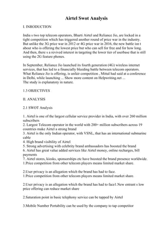 Airtel Swot Analysis
I. INRODUCTION
India s two top telecom operators, Bharti Airtel and Reliance Jio, are locked in a
tight competition which has triggered another round of price war in the industry.
But unlike the 3G price war in 2012 or 4G price war in 2016, the new battle isn t
about who is offering the lowest price but who can sell for free and for how long.
And then, there s a revived interest in targeting the lower tier of userbase that is still
using the 2G feature phones.
In September, Reliance Jio launched its fourth generation (4G) wireless internet
services, that has led to a financially bleeding battle between telecom operators.
What Reliance Jio is offering, is unfair competition , Mittal had said at a conference
in Delhi, while launching ... Show more content on Helpwriting.net ...
The study is explanatory in nature.
1.3 OBJECTIVES
II. ANALYSIS
2.1 SWOT Analysis
1. Airtel is one of the largest cellular service provider in India, with over 260 million
subscribers
2. Largest Telecom operator in the world with 200+ million subscribers across 19
countries make Airtel a strong brand
3. Airtel is the only Indian operator, with VSNL, that has an international submarine
cable
4. High brand visibility of Airtel
5. Strong advertising with celebrity brand ambassadors has boosted the brand
6. Airtel has great value added services like Airtel money, online recharges, bill
payments
7. Airtel stores, kiosks, sponsorships etc have boosted the brand presence worldwide.
1.Price competition from other telecom players means limited market share.
2.User privacy is an allegation which the brand has had to face.
1.Price competition from other telecom players means limited market share.
2.User privacy is an allegation which the brand has had to face1.New entrant s low
price offering can reduce market share
2.Saturation point in basic telephony service can be tapped by Airtel
3.Mobile Number Portability can be used by the company to tap competitor
 