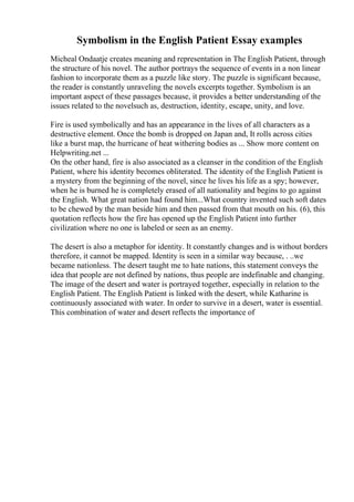 Symbolism in the English Patient Essay examples
Micheal Ondaatje creates meaning and representation in The English Patient, through
the structure of his novel. The author portrays the sequence of events in a non linear
fashion to incorporate them as a puzzle like story. The puzzle is significant because,
the reader is constantly unraveling the novels excerpts together. Symbolism is an
important aspect of these passages because, it provides a better understanding of the
issues related to the novelsuch as, destruction, identity, escape, unity, and love.
Fire is used symbolically and has an appearance in the lives of all characters as a
destructive element. Once the bomb is dropped on Japan and, It rolls across cities
like a burst map, the hurricane of heat withering bodies as ... Show more content on
Helpwriting.net ...
On the other hand, fire is also associated as a cleanser in the condition of the English
Patient, where his identity becomes obliterated. The identity of the English Patient is
a mystery from the beginning of the novel, since he lives his life as a spy; however,
when he is burned he is completely erased of all nationality and begins to go against
the English. What great nation had found him...What country invented such soft dates
to be chewed by the man beside him and then passed from that mouth on his. (6), this
quotation reflects how the fire has opened up the English Patient into further
civilization where no one is labeled or seen as an enemy.
The desert is also a metaphor for identity. It constantly changes and is without borders
therefore, it cannot be mapped. Identity is seen in a similar way because, . ..we
became nationless. The desert taught me to hate nations, this statement conveys the
idea that people are not defined by nations, thus people are indefinable and changing.
The image of the desert and water is portrayed together, especially in relation to the
English Patient. The English Patient is linked with the desert, while Katharine is
continuously associated with water. In order to survive in a desert, water is essential.
This combination of water and desert reflects the importance of
 