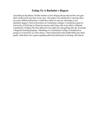 Going To A Bachelor s Degree
According to the phrase All that matters is how things end up and not how one gets
there could not be any truer in my case. The major I am aiming for is nursing, there
are many different directions I could have taken to earn my associates or my
bachelors degree. From Universities or Community colleges, I would have gone to
University of Utah due to financial reasons and living with seven others, Oakland
Community Collegeis the best option for my endeavors into getting into the Associate
s Degreein Nursing program. Attending at a Community College is beneficial as
going to a University as a first choice. I been interested in the health field since third
grade, when there was a guest speaking about her profession in nursing. She had us
 