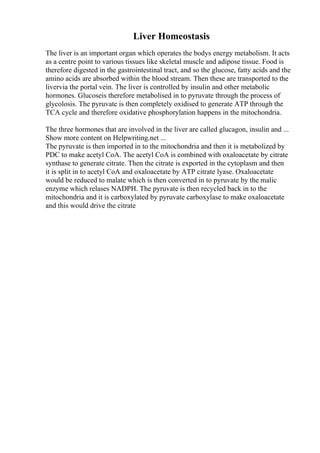 Liver Homeostasis
The liver is an important organ which operates the bodys energy metabolism. It acts
as a centre point to various tissues like skeletal muscle and adipose tissue. Food is
therefore digested in the gastrointestinal tract, and so the glucose, fatty acids and the
amino acids are absorbed within the blood stream. Then these are transported to the
livervia the portal vein. The liver is controlled by insulin and other metabolic
hormones. Glucoseis therefore metabolised in to pyruvate through the process of
glycolosis. The pyruvate is then completely oxidised to generate ATP through the
TCA cycle and therefore oxidative phosphorylation happens in the mitochondria.
The three hormones that are involved in the liver are called glucagon, insulin and ...
Show more content on Helpwriting.net ...
The pyruvate is then imported in to the mitochondria and then it is metabolized by
PDC to make acetyl CoA. The acetyl CoA is combined with oxaloacetate by citrate
synthase to generate citrate. Then the citrate is exported in the cytoplasm and then
it is split in to acetyl CoA and oxaloacetate by ATP citrate lyase. Oxaloacetate
would be reduced to malate which is then converted in to pyruvate by the malic
enzyme which relases NADPH. The pyruvate is then recycled back in to the
mitochondria and it is carboxylated by pyruvate carboxylase to make oxaloacetate
and this would drive the citrate
 