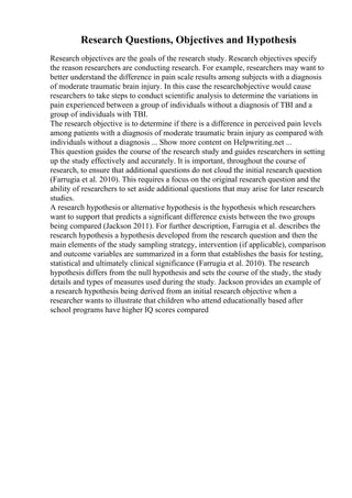 Research Questions, Objectives and Hypothesis
Research objectives are the goals of the research study. Research objectives specify
the reason researchers are conducting research. For example, researchers may want to
better understand the difference in pain scale results among subjects with a diagnosis
of moderate traumatic brain injury. In this case the researchobjective would cause
researchers to take steps to conduct scientific analysis to determine the variations in
pain experienced between a group of individuals without a diagnosis of TBI and a
group of individuals with TBI.
The research objective is to determine if there is a difference in perceived pain levels
among patients with a diagnosis of moderate traumatic brain injury as compared with
individuals without a diagnosis ... Show more content on Helpwriting.net ...
This question guides the course of the research study and guides researchers in setting
up the study effectively and accurately. It is important, throughout the course of
research, to ensure that additional questions do not cloud the initial research question
(Farrugia et al. 2010). This requires a focus on the original research question and the
ability of researchers to set aside additional questions that may arise for later research
studies.
A research hypothesis or alternative hypothesis is the hypothesis which researchers
want to support that predicts a significant difference exists between the two groups
being compared (Jackson 2011). For further description, Farrugia et al. describes the
research hypothesis a hypothesis developed from the research question and then the
main elements of the study sampling strategy, intervention (if applicable), comparison
and outcome variables are summarized in a form that establishes the basis for testing,
statistical and ultimately clinical significance (Farrugia et al. 2010). The research
hypothesis differs from the null hypothesis and sets the course of the study, the study
details and types of measures used during the study. Jackson provides an example of
a research hypothesis being derived from an initial research objective when a
researcher wants to illustrate that children who attend educationally based after
school programs have higher IQ scores compared
 