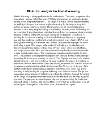 Rhetorical Analysis For Global Warming
Global Warming is a huge problem for the environment. The earth s temperature has
risen about 1 degree Fahrenheit since 1900 the temperatures are continuing to rise
setting record temperature (Biello). This image is a public service announcement to
turn off lights because it is a cause to global warming. In the image a penguinis
pulling on a plug to turn out a light. This image evokes an emotional response
because it has a baby penguin looking scared behind its mom, while the ice they are
on is melting. It also illustrates a point that leaving lights on can cause global warming
because it states it in the text. The light shining on the penguins looks like it is
melting the ice they are standing on. I selected this image because it caught my
eye and then made me read the text, which shows that it is an effective PSA. I also
think global warming is a problem and I did not know that leaving lights on made
such a big impact. This image can be analyzed by looking at the six rhetorical
factors: character and action, setting, point of view, use of color, special effects,
and image presentation. First, the characters and action in this advertisement make
a large impact on this image. The penguins are struggling and are fearful for their
lives. The animal s facial expressions express how they are distressed that the light
is causing the ice they are standing on to melt. This displays how much of a problem
global warming is and how we should be more fearful of the impact it is making in
the colder climates. One sources states Specifically, more than two thirds of Antarctica
s emperor penguin colonies will decline by more than 50 percent by the end of the
century under future climate change scenarios (Palermo). This shows that global
warming is truly hurting the penguins and many other animals similar. The picture
suggests an action to turn off lights to help reduce the pollution. Second, the setting
of the image takes place somewhere cold, which is the main area affected by global
warming. The penguins are standing on a block of ice symbolizing the Arctic and
the block of ice is melting. The Science Daily reports that ice melting rates were 25
times higher than expected in localized areas of Antarctica s largest
 