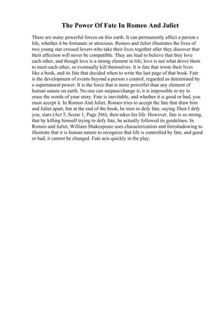 The Power Of Fate In Romeo And Juliet
There are many powerful forces on this earth. It can permanently affect a person s
life, whether it be fortunate or atrocious. Romeo and Juliet illustrates the lives of
two young star crossed lovers who take their lives together after they discover that
their affection will never be compatible. They are lead to believe that they love
each other, and though love is a strong element in life, love is not what drove them
to meet each other, or eventually kill themselves. It is fate that wrote their lives
like a book, and its fate that decided when to write the last page of that book. Fate
is the development of events beyond a person s control, regarded as determined by
a supernatural power. It is the force that is more powerful than any element of
human nature on earth. No one can surpass/change it; it is impossible to try to
erase the words of your story. Fate is inevitable, and whether it is good or bad, you
must accept it. In Romeo And Juliet, Romeo tries to accept the fate that draw him
and Juliet apart, but at the end of the book, he tries to defy fate, saying Then I defy
you, stars (Act 5, Scene 1, Page 266), then takes his life. However, fate is so strong,
that by killing himself trying to defy fate, he actually followed its guidelines. In
Romeo and Juliet, William Shakespeare uses characterization and foreshadowing to
illustrate that it is human nature to recognize that life is controlled by fate, and good
or bad, it cannot be changed. Fate acts quickly in the play.
 