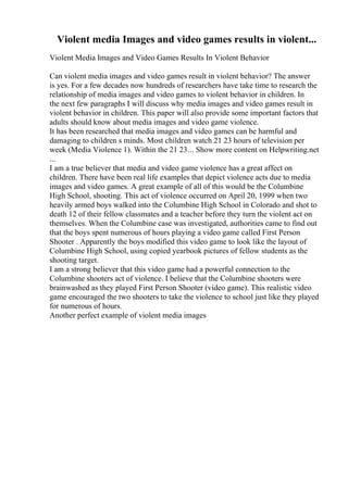 Violent media Images and video games results in violent...
Violent Media Images and Video Games Results In Violent Behavior
Can violent media images and video games result in violent behavior? The answer
is yes. For a few decades now hundreds of researchers have take time to research the
relationship of media images and video games to violent behavior in children. In
the next few paragraphs I will discuss why media images and video games result in
violent behavior in children. This paper will also provide some important factors that
adults should know about media images and video game violence.
It has been researched that media images and video games can be harmful and
damaging to children s minds. Most children watch 21 23 hours of television per
week (Media Violence 1). Within the 21 23... Show more content on Helpwriting.net
...
I am a true believer that media and video game violence has a great affect on
children. There have been real life examples that depict violence acts due to media
images and video games. A great example of all of this would be the Columbine
High School, shooting. This act of violence occurred on April 20, 1999 when two
heavily armed boys walked into the Columbine High School in Colorado and shot to
death 12 of their fellow classmates and a teacher before they turn the violent act on
themselves. When the Columbine case was investigated, authorities came to find out
that the boys spent numerous of hours playing a video game called First Person
Shooter . Apparently the boys modified this video game to look like the layout of
Columbine High School, using copied yearbook pictures of fellow students as the
shooting target.
I am a strong believer that this video game had a powerful connection to the
Columbine shooters act of violence. I believe that the Columbine shooters were
brainwashed as they played First Person Shooter (video game). This realistic video
game encouraged the two shooters to take the violence to school just like they played
for numerous of hours.
Another perfect example of violent media images
 
