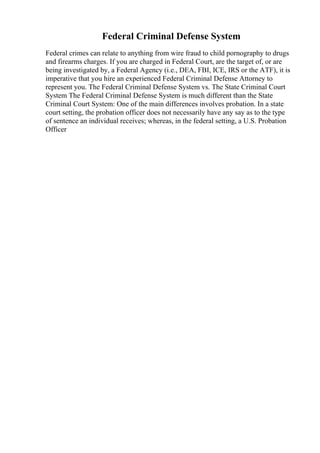 Federal Criminal Defense System
Federal crimes can relate to anything from wire fraud to child pornography to drugs
and firearms charges. If you are charged in Federal Court, are the target of, or are
being investigated by, a Federal Agency (i.e., DEA, FBI, ICE, IRS or the ATF), it is
imperative that you hire an experienced Federal Criminal Defense Attorney to
represent you. The Federal Criminal Defense System vs. The State Criminal Court
System The Federal Criminal Defense System is much different than the State
Criminal Court System: One of the main differences involves probation. In a state
court setting, the probation officer does not necessarily have any say as to the type
of sentence an individual receives; whereas, in the federal setting, a U.S. Probation
Officer
 