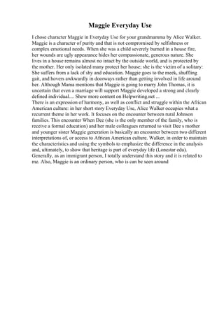 Maggie Everyday Use
I chose character Maggie in Everyday Use for your grandmamma by Alice Walker.
Maggie is a character of purity and that is not compromised by selfishness or
complex emotional needs. When she was a child severely burned in a house fire,
her wounds are ugly appearance hides her compassionate, generous nature. She
lives in a house remains almost no intact by the outside world, and is protected by
the mother. Her only isolated many protect her house; she is the victim of a solitary:
She suffers from a lack of shy and education. Maggie goes to the meek, shuffling
gait, and hovers awkwardly in doorways rather than getting involved in life around
her. Although Mama mentions that Maggie is going to marry John Thomas, it is
uncertain that even a marriage will support Maggie developed a strong and clearly
defined individual.... Show more content on Helpwriting.net ...
There is an expression of harmony, as well as conflict and struggle within the African
American culture: in her short story Everyday Use, Alice Walker occupies what a
recurrent theme in her work. It focuses on the encounter between rural Johnson
families. This encounter When Dee (she is the only member of the family, who is
receive a formal education) and her male colleagues returned to visit Dee s mother
and younger sister Maggie generation is basically an encounter between two different
interpretations of, or access to African American culture. Walker, in order to maintain
the characteristics and using the symbols to emphasize the difference in the analysis
and, ultimately, to show that heritage is part of everyday life (Lonestar edu).
Generally, as an immigrant person, I totally understand this story and it is related to
me. Also, Maggie is an ordinary person, who is can be seen around
 