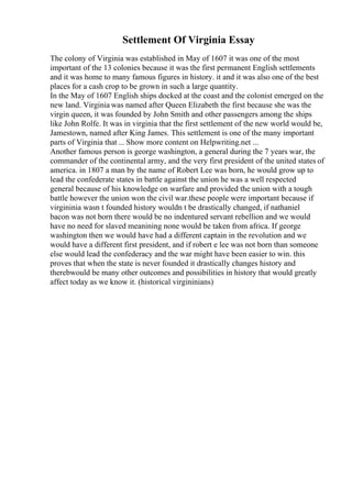 Settlement Of Virginia Essay
The colony of Virginia was established in May of 1607 it was one of the most
important of the 13 colonies because it was the first permanent English settlements
and it was home to many famous figures in history. it and it was also one of the best
places for a cash crop to be grown in such a large quantity.
In the May of 1607 English ships docked at the coast and the colonist emerged on the
new land. Virginia was named after Queen Elizabeth the first because she was the
virgin queen, it was founded by John Smith and other passengers among the ships
like John Rolfe. It was in virginia that the first settlement of the new world would be,
Jamestown, named after King James. This settlement is one of the many important
parts of Virginia that ... Show more content on Helpwriting.net ...
Another famous person is george washington, a general during the 7 years war, the
commander of the continental army, and the very first president of the united states of
america. in 1807 a man by the name of Robert Lee was born, he would grow up to
lead the confederate states in battle against the union he was a well respected
general because of his knowledge on warfare and provided the union with a tough
battle however the union won the civil war.these people were important because if
virgininia wasn t founded history wouldn t be drastically changed, if nathaniel
bacon was not born there would be no indentured servant rebellion and we would
have no need for slaved meanining none would be taken from africa. If george
washington then we would have had a different captain in the revolution and we
would have a different first president, and if robert e lee was not born than someone
else would lead the confederacy and the war might have been easier to win. this
proves that when the state is never founded it drastically changes history and
therebwould be many other outcomes and possibilities in history that would greatly
affect today as we know it. (historical virgininians)
 