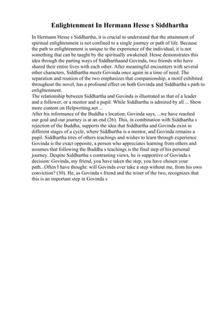 Enlightenment In Hermann Hesse s Siddhartha
In Hermann Hesse s Siddhartha, it is crucial to understand that the attainment of
spiritual enlightenment is not confined to a single journey or path of life. Because
the path to enlightenment is unique to the experience of the individual, it is not
something that can be taught by the spiritually awakened. Hesse demonstrates this
idea through the parting ways of Siddharthaand Govinda, two friends who have
shared their entire lives with each other. After meaningful encounters with several
other characters, Siddhartha meets Govinda once again in a time of need. The
separation and reunion of the two emphasizes that companionship, a motif exhibited
throughout the novel, has a profound effect on both Govinda and Siddhartha s path to
enlightenment.
The relationship between Siddhartha and Govinda is illustrated as that of a leader
and a follower, or a mentor and a pupil. While Siddhartha is admired by all ... Show
more content on Helpwriting.net ...
After his informance of the Buddha s location, Govinda says, ...we have reached
our goal and our journey is at an end (26). This, in combination with Siddhartha s
rejection of the Buddha, supports the idea that Siddhartha and Govinda exist in
different stages of a cycle, where Siddhartha is a mentor, and Govinda remains a
pupil. Siddhartha tires of others teachings and wishes to learn through experience
Govinda is the exact opposite, a person who appreciates learning from others and
assumes that following the Buddha s teachings is the final step of his personal
journey. Despite Siddhartha s contrasting views, he is supportive of Govinda s
decision: Govinda, my friend, you have taken the step, you have chosen your
path...Often I have thought: will Govinda ever take a step without me, from his own
conviction? (30). He, as Govinda s friend and the wiser of the two, recognizes that
this is an important step in Govinda s
 