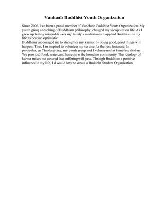 Vanhanh Buddhist Youth Organization
Since 2006, I ve been a proud member of VanHanh Buddhist Youth Organization. My
youth group s teaching of Buddhism philosophy, changed my viewpoint on life. As I
grew up feeling miserable over my family s misfortunes, I applied Buddhism in my
life to become optimistic.
Buddhism encouraged me to strengthen my karma: by doing good, good things will
happen. Thus, I m inspired to volunteer my service for the less fortunate. In
particular, on Thanksgiving, my youth group and I volunteered at homeless shelters.
We provided food, water, and haircuts to the homeless community. The ideology of
karma makes me assured that suffering will pass. Through Buddhism s positive
influence in my life, I d would love to create a Buddhist Student Organization,
 