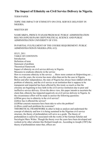 The Impact of Ethnicity on Civil Service Delivery in Nigeria.
TERM PAPER
TOPIC:THE IMPACT OF ETHNICITY ON CIVIL SERVICE DELIVERY IN
NIGERIA.
WRITTEN BY
NAME:MKPA, PRINCE IYANAM PRGM:M.SC PUBLIC ADMINISTRATION
REG NO:10/PG/SS/PA/001 DEPT:POLITICAL SCIENCE AND PUBLIC
ADMINISTRATION UNIVERSITY OF UYO.
IN PARTIAL FULFILLMENT OF THE COURSE REQUIREMENT: PUBLIC
ADMINISTRATIONIN NIGERIA (POL 612)
JULY, 2011
TABLE OF CONTENTS
Introduction
Definition of term
Statement of problem
Theoretical framework
Impact of ethnicity on civil service delivery in Nigeria
Measures to eradicate ethnicity in the service
How to overcome ethnicity in the service ... Show more content on Helpwriting.net ...
But, over the years, the reverse has more often than not be the case in Nigeria.
Before and after independence, the state of Nigeria has always been riddled with the
problem of ethnicity, and the civil service as an institution that is suppose to be
transparent and impartial has been affected by this trend, so much so that the
citizenry are beginning to lose faith in the civil service institution due to poor and
ineffective service delivery. Given the above view, this paper intends to ascertain the
claim that, ethnicity has impacted negatively on civil service delivery in Nigeria. In
the circumstance effort will be made to answer the following questions:
(i)What gave rise to ethnicity in the civil service?
(ii)How has it affected the service?
(iii)What concrete measures have been take to solve the problem?
(iv)How could such problems be overcome?
THEORETICAL FRAMEWORK In other to help us analyze and understand the
concept of ethnicity and how it is being sustained in the Nigerian civil service
structure, the theory of prebendalism will serve as a guide. The theory of
prebendalism is said to be associated with the works of the German Scholar and
Sociologist Marx Weber. Though the theory over the years have been developed and
worked on by other scholars like Richard Joseph etc. According to Joseph (1987) the
theory of prebendalism states that, offices are
 