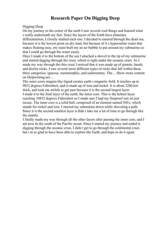 Research Paper On Digging Deep
Digging Deep
On my journey to the center of the earth I saw several cool things and learned what
s really underneath my feet. Since the layers of the Earth have planetary
differentiation, I closely studied each one. I decided to entered through the dead sea,
because it is the lowest point on dry land, but because of it s hypersaline water that
makes floating easy, my team built me an air bubble to put around my submarine so
that I could go through the water easily.
Once I made it to the bottom of the sea I attached a shovel to the tip of my submarine
and started digging through the crust, which is right under the oceanic crust. As I
made my way through the thin crust I noticed that it was made up of granite, basalt,
and diorite rocks. I saw several more different types of rocks that fall within these
three categories; igneous, metamorphic, and sedimentary. The ... Show more content
on Helpwriting.net ...
The outer cores magma like liquid creates earth s magnetic field. It reaches up to
9032 degrees Fahrenheit, and is made up of iron and nickel. It is about 2200 km
thick, and took me awhile to get past because it is the second largest layer.
I made it to the final layer of the earth, the Inner core. This is the hottest layer
reaching 10832 degrees Fahrenheit so I made sure I had my fireproof suit on just
incase. The inner core is a solid ball, composed of an element named NiFe, which
stands for nickel and iron. I steered my submarine down while shoveling a path.
Since it is the second smallest layer it didn t take me a lot of time to go through like
the mantle.
I finally made my way through all the other layers after passing the inner core, and I
am now In the south of the Pacific ocean. Since I started my journey and ended it
digging through the oceanic crust, I didn t get to go through the continental crust,
but i m so glad to have been able to explore the Earth, and hope to do it again
 