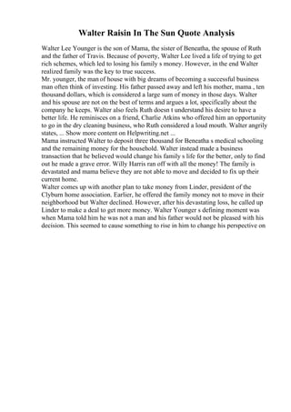 Walter Raisin In The Sun Quote Analysis
Walter Lee Younger is the son of Mama, the sister of Beneatha, the spouse of Ruth
and the father of Travis. Because of poverty, Walter Lee lived a life of trying to get
rich schemes, which led to losing his family s money. However, in the end Walter
realized family was the key to true success.
Mr. younger, the man of house with big dreams of becoming a successful business
man often think of investing. His father passed away and left his mother, mama , ten
thousand dollars, which is considered a large sum of money in those days. Walter
and his spouse are not on the best of terms and argues a lot, specifically about the
company he keeps. Walter also feels Ruth doesn t understand his desire to have a
better life. He reminisces on a friend, Charlie Atkins who offered him an opportunity
to go in the dry cleaning business, who Ruth considered a loud mouth. Walter angrily
states, ... Show more content on Helpwriting.net ...
Mama instructed Walter to deposit three thousand for Beneatha s medical schooling
and the remaining money for the household. Walter instead made a business
transaction that he believed would change his family s life for the better, only to find
out he made a grave error. Willy Harris ran off with all the money! The family is
devastated and mama believe they are not able to move and decided to fix up their
current home.
Walter comes up with another plan to take money from Linder, president of the
Clyburn home association. Earlier, he offered the family money not to move in their
neighborhood but Walter declined. However, after his devastating loss, he called up
Linder to make a deal to get more money. Walter Younger s defining moment was
when Mama told him he was not a man and his father would not be pleased with his
decision. This seemed to cause something to rise in him to change his perspective on
 